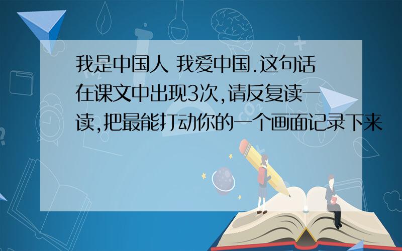 我是中国人 我爱中国.这句话在课文中出现3次,请反复读一读,把最能打动你的一个画面记录下来
