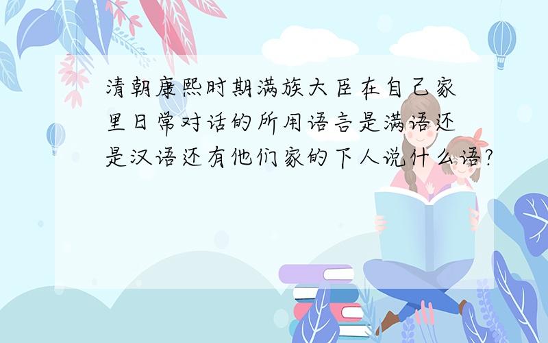 清朝康熙时期满族大臣在自己家里日常对话的所用语言是满语还是汉语还有他们家的下人说什么语?