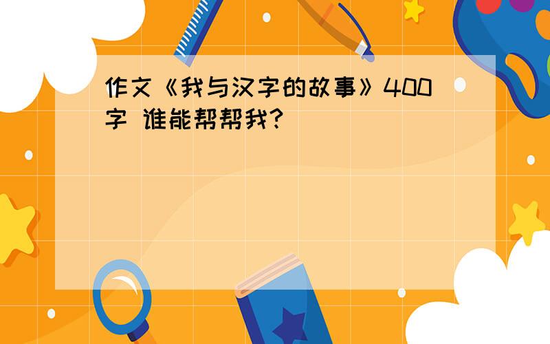 作文《我与汉字的故事》400字 谁能帮帮我?