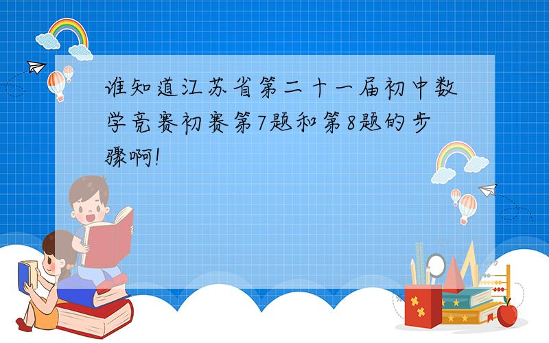 谁知道江苏省第二十一届初中数学竞赛初赛第7题和第8题的步骤啊!