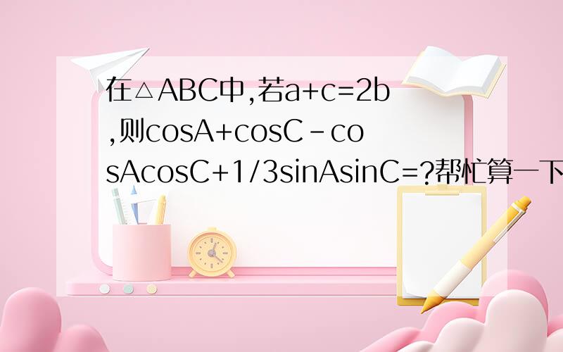 在△ABC中,若a+c=2b,则cosA+cosC-cosAcosC+1/3sinAsinC=?帮忙算一下呗,谢谢啊!