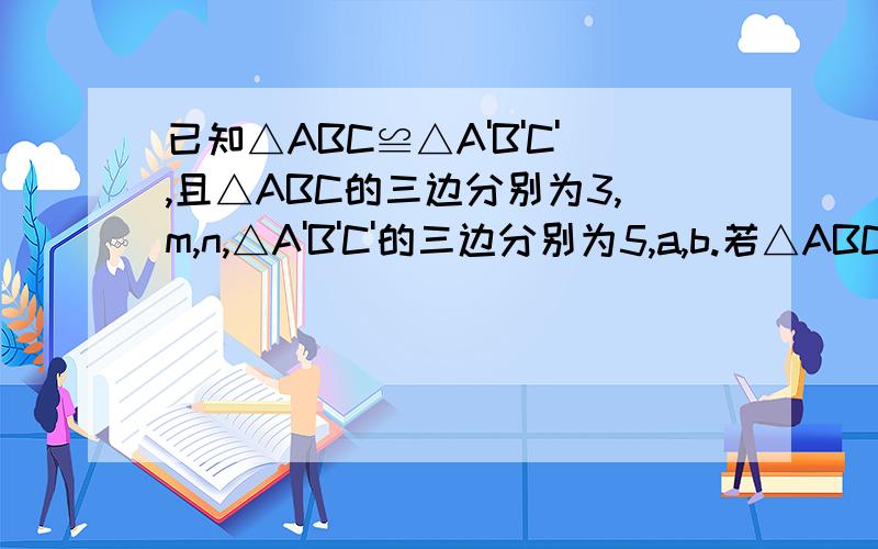 已知△ABC≌△A'B'C',且△ABC的三边分别为3,m,n,△A'B'C'的三边分别为5,a,b.若△ABC的个边分别为整数,则m+n+a+b的最大值为多少?