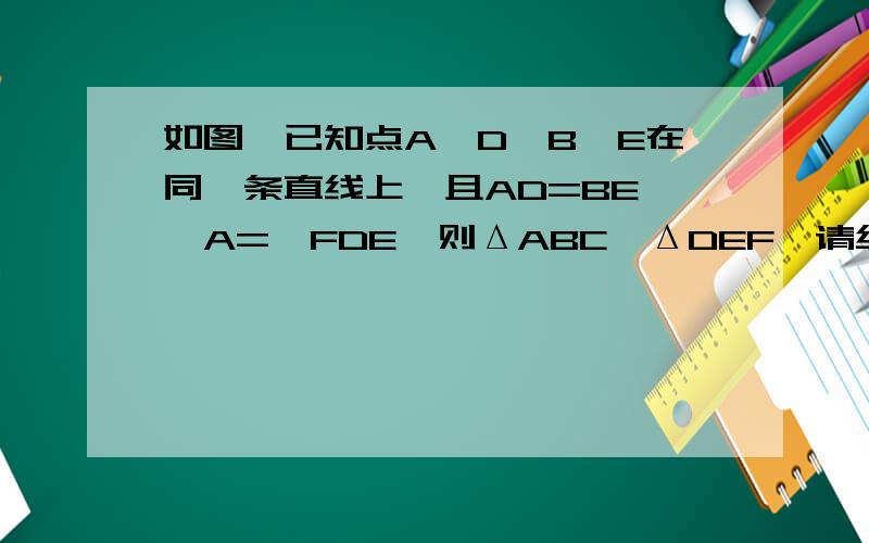 如图,已知点A、D、B、E在同一条直线上,且AD=BE,∠A=∠FDE,则ΔABC≌ΔDEF,请给出说明