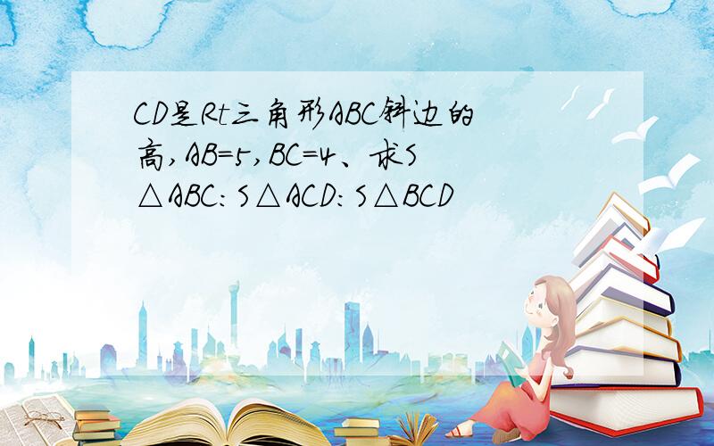 CD是Rt三角形ABC斜边的高,AB=5,BC=4、求S△ABC:S△ACD:S△BCD
