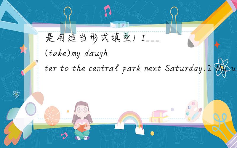 是用适当形式填空1 I___(take)my daughter to the central park next Saturday.2 My uncle___(arrive)here to see me at the beginning of next month.