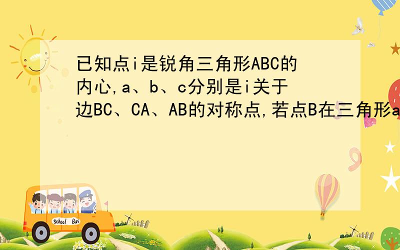 已知点i是锐角三角形ABC的内心,a、b、c分别是i关于边BC、CA、AB的对称点,若点B在三角形abc的外接圆上,求证：角abc=60度我不理解什么是关于BC、CA、AB的对称点