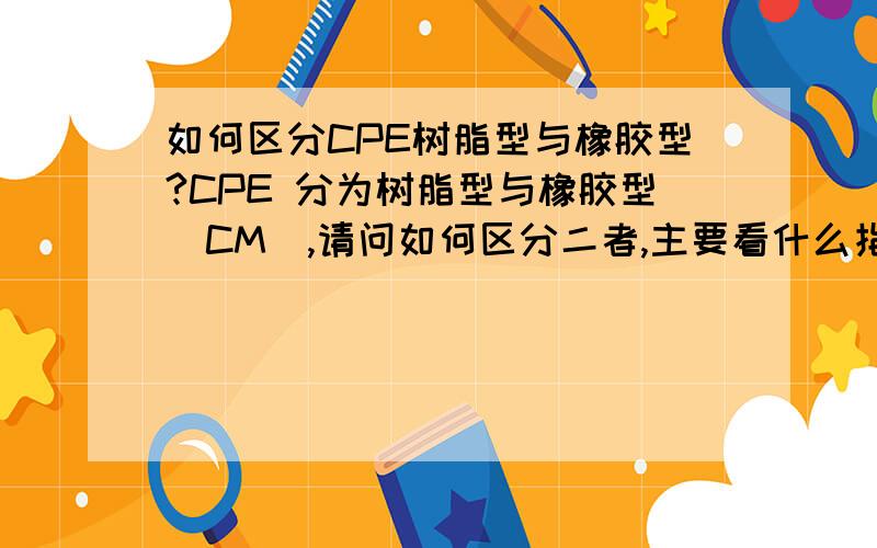 如何区分CPE树脂型与橡胶型?CPE 分为树脂型与橡胶型（CM）,请问如何区分二者,主要看什么指标能区分?是什么单词的缩写呢为什么橡胶型号叫CM呢 树脂的叫CPE,两个不是一样吗 现在好像是 橡胶