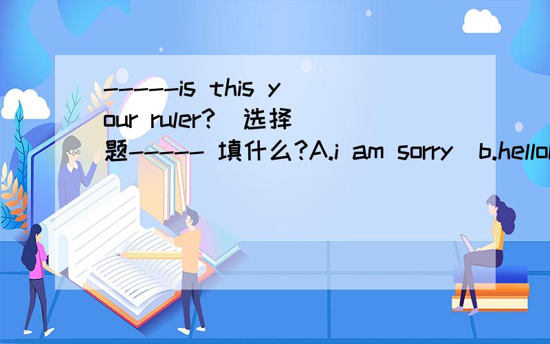 -----is this your ruler?  选择题----- 填什么?A.i am sorry  b.helloC.excuse me   D.how are you