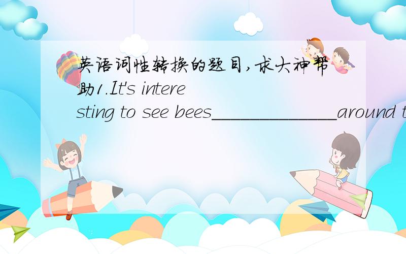 英语词性转换的题目,求大神帮助1.It's interesting to see bees_____________around the flowers.(fly)2.Our school life will be more__________in ten years'time(colour)3.Don't go out!It's raining__________(heavy)4.It's Women's Day.I'd like to