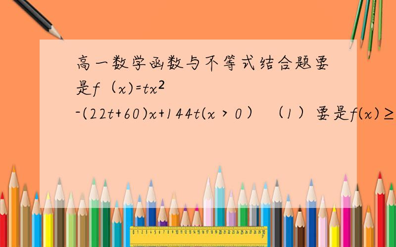 高一数学函数与不等式结合题要是f（x)=tx²-(22t+60)x+144t(x＞0） （1）要是f(x)≥0恒成立,求t的最小值（2）令f（x)=0,求使t＞20成立的x的取值范围各路神仙看一看，只要正确就点赞