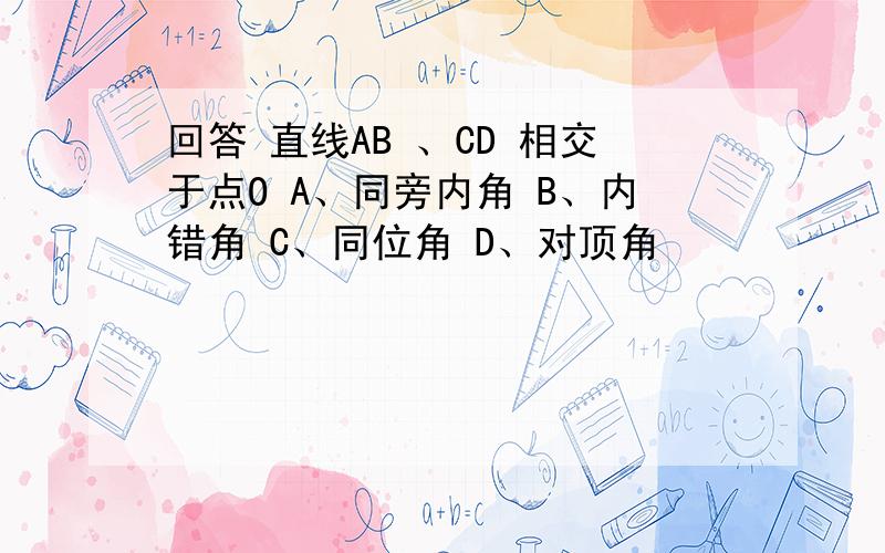 回答 直线AB 、CD 相交于点O A、同旁内角 B、内错角 C、同位角 D、对顶角