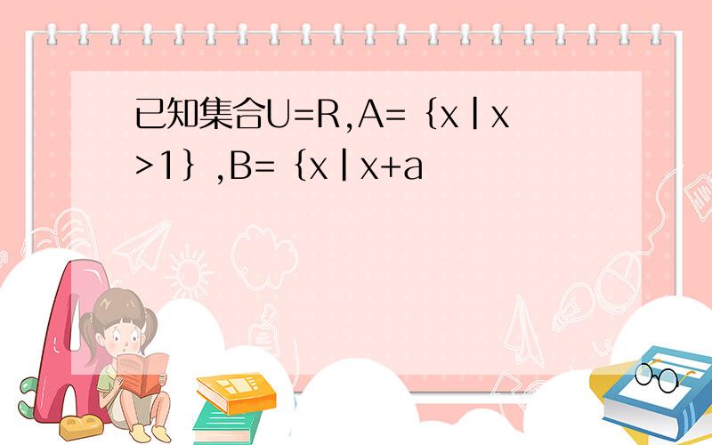 已知集合U=R,A=｛x|x>1｝,B=｛x|x+a