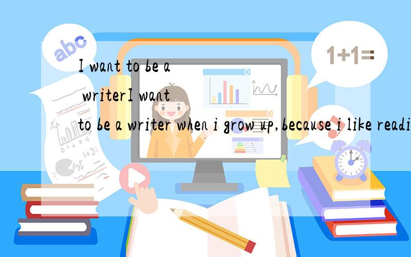 I want to be a writerI want to be a writer when i grow up,because i like reading books.Books can make me feel happy or excited.And i wang to write some books for readers.So that,i will feel successful and readers can feel happy,too.If one day i die,T
