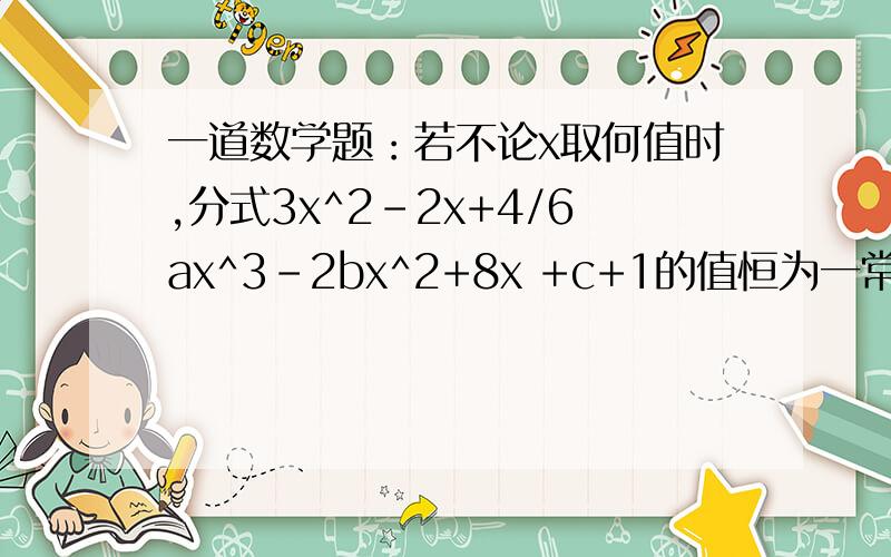 一道数学题：若不论x取何值时,分式3x^2-2x+4/6ax^3-2bx^2+8x +c+1的值恒为一常数,求a、b、出的值.