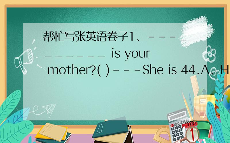 帮忙写张英语卷子1、---_______ is your mother?( )---She is 44.A、How old B、How often C、What old D、What age 2、---_____ there a table and a bed in that room?( )---Yes,there are two kites on the wall,too.A、Is B、Are C、Have D、Has