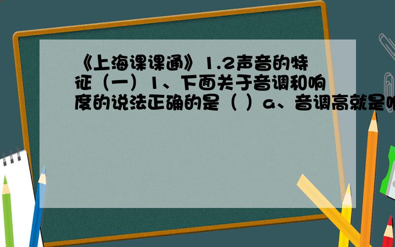 《上海课课通》1.2声音的特征（一）1、下面关于音调和响度的说法正确的是（ ）a、音调高就是响度大b、音调低就是响度小c、“高声大叫”中的“高”实际是指响度大d、“低声细语”中的