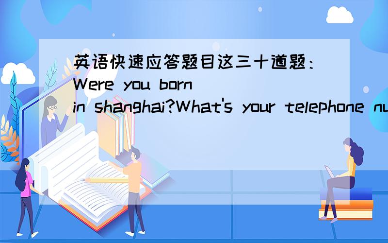 英语快速应答题目这三十道题：Were you born in shanghai?What's your telephone number?when do you usually go to bed?Is there a lot of traffic on the road in the morning?Is your family a big one or a small one?School again!What do you need?