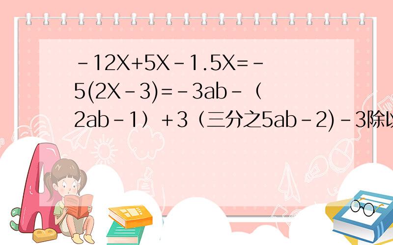 -12X+5X-1.5X=-5(2X-3)=-3ab－（2ab－1）＋3（三分之5ab-2)-3除以（－三分之一）三分之1 除以 （-3）－四分之五乘以四分之五除以五分之四乘以（－四分之五）在5.5与它的倒数之间有A个整数,在5.5与它
