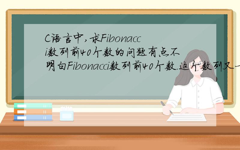 C语言中,求Fibonacci数列前40个数的问题有点不明白Fibonacci数列前40个数.这个数列又一下特点：第1,2两个数为1,1.从第3个数开始,该数是其前两数之和.即：F1=1 (n=1)F2=1 (n=2)Fn=(Fn-1)+(Fn-2) (n>=3)答案