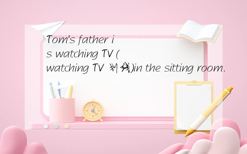 Tom's father is watching TV(watching TV 划线)in the sitting room.