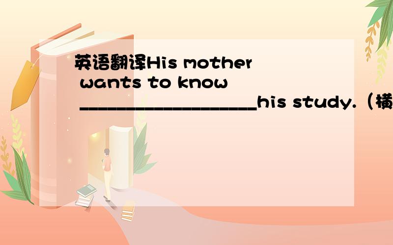 英语翻译His mother wants to know ___________________his study.（横线上字数无限制,还有,我是初三的）（我会今晚解决这个提问）