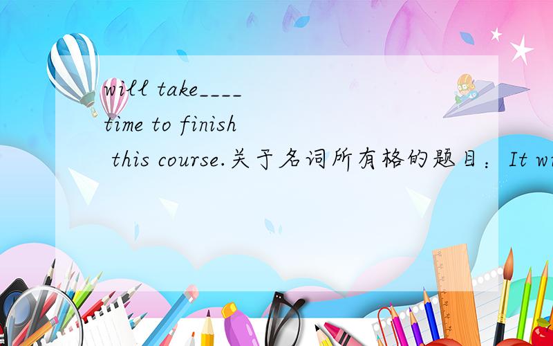 will take____ time to finish this course.关于名词所有格的题目：It will take____ to finish the course.A one and a half year's timeB.a year and a half 's timeC.a year and a half of timeD.a year and a half time选哪个?A D都不对吧?A应