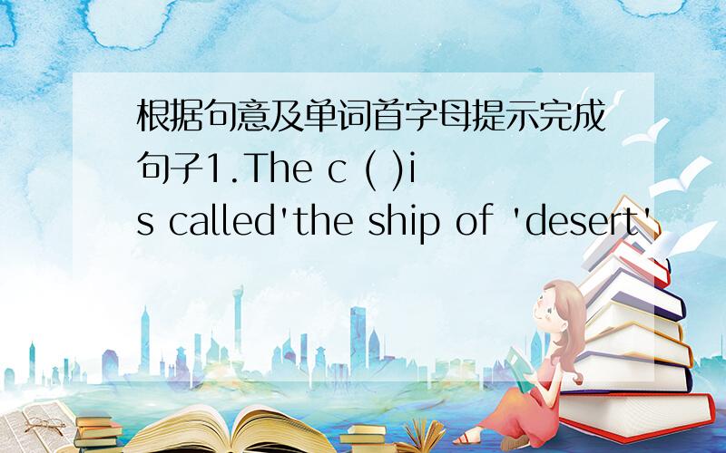 根据句意及单词首字母提示完成句子1.The c ( )is called'the ship of 'desert'