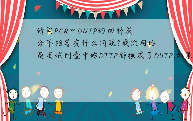 请问PCR中DNTP的四种成分不相等有什么问题?我们用的商用试剂盒中的DTTP都换成了DUTP,如果在扩增前有污染,也就消耗了一小部分DUTP,那在以后的反应中DUTP就少了,四种DNTP就不相等了,会对后面的P