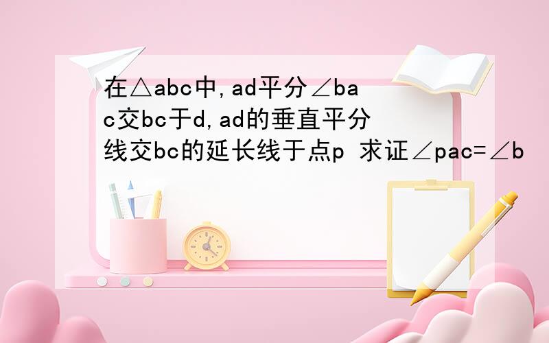 在△abc中,ad平分∠bac交bc于d,ad的垂直平分线交bc的延长线于点p 求证∠pac=∠b
