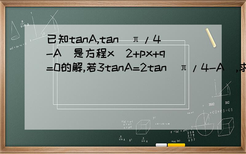 已知tanA,tan(π/4-A)是方程x^2+px+q=0的解,若3tanA=2tan(π/4-A),求p,q的值