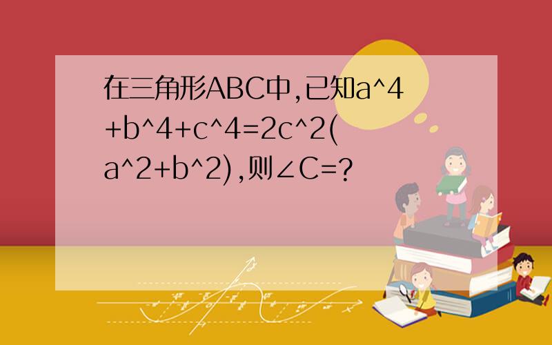在三角形ABC中,已知a^4+b^4+c^4=2c^2(a^2+b^2),则∠C=?