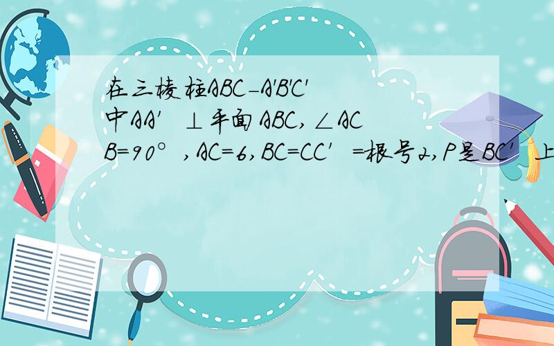 在三棱柱ABC-A'B'C'中AA′⊥平面ABC,∠ACB=90°,AC=6,BC=CC′=根号2,P是BC′上一动点,则CP+PA′的最小值