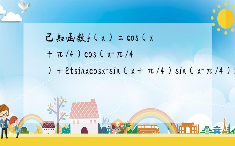 已知函数f(x)=cos(x+π/4)cos(x-π/4)+2tsinxcosx-sin(x+π/4)sin(x-π/4)1.当t=2时,求f(x)在[0,π/2]上的最大值和最小值2.若函数f(x)在区间（π/12,π/6)上时增函数,求实数t的取值范围