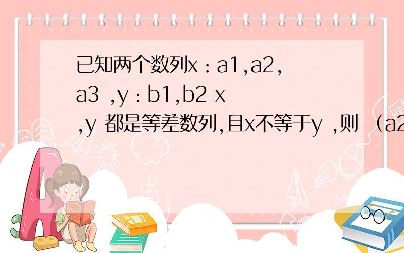 已知两个数列x：a1,a2,a3 ,y：b1,b2 x ,y 都是等差数列,且x不等于y ,则 （a2-a1)/(b2-b1)=