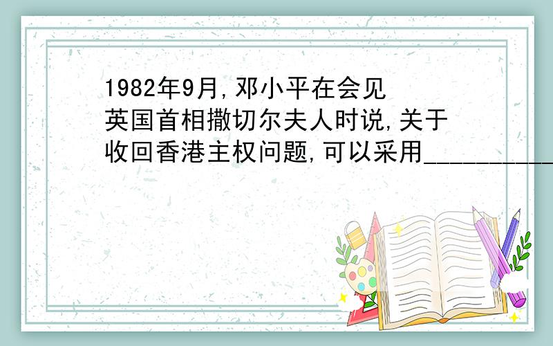 1982年9月,邓小平在会见英国首相撒切尔夫人时说,关于收回香港主权问题,可以采用____________的 方 案