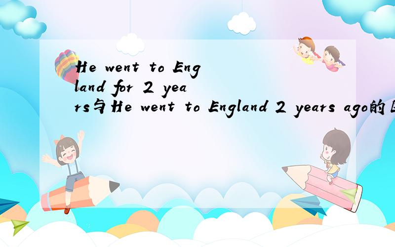 He went to England for 2 years与He went to England 2 years ago的区别!那第一句是否等于He had lived England for 2 years.如何翻译：5年前他曾去过英国2年