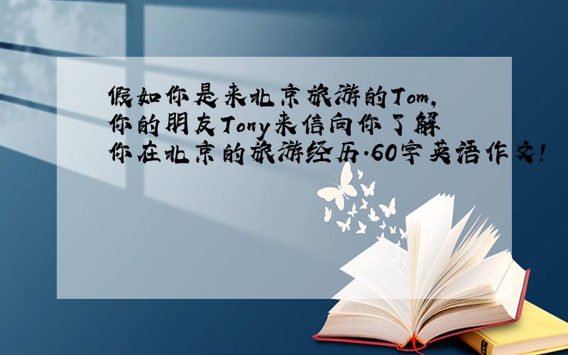 假如你是来北京旅游的Tom,你的朋友Tony来信向你了解你在北京的旅游经历.60字英语作文!