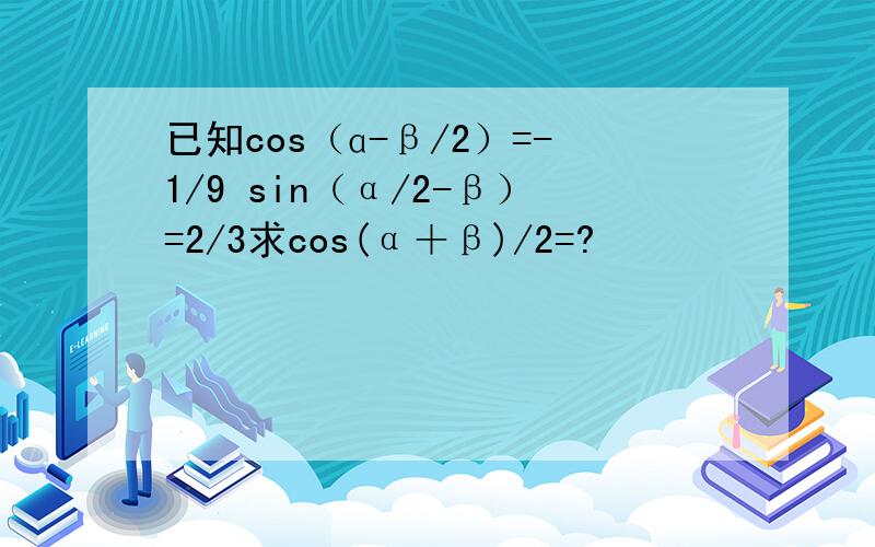 已知cos（ɑ-β/2）=-1/9 sin（α/2-β）=2/3求cos(α＋β)/2=?