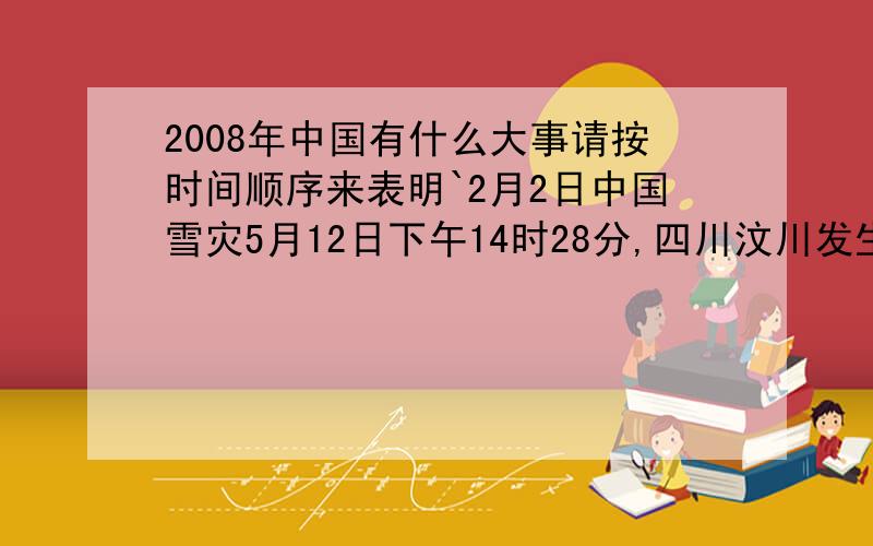 2008年中国有什么大事请按时间顺序来表明`2月2日中国雪灾5月12日下午14时28分,四川汶川发生8.0级地震 8月8日晚8点,第29届奥运会正式在中国北京拉开帷幕 最好多点``