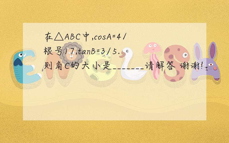 在△ABC中,cosA=4/根号17,tanB=3/5.则角C的大小是_______请解答 谢谢!