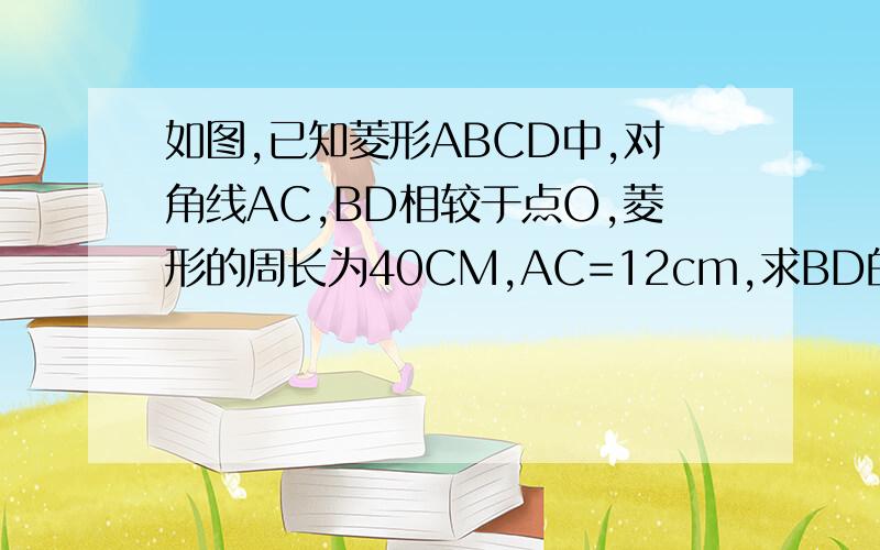 如图,已知菱形ABCD中,对角线AC,BD相较于点O,菱形的周长为40CM,AC=12cm,求BD的长