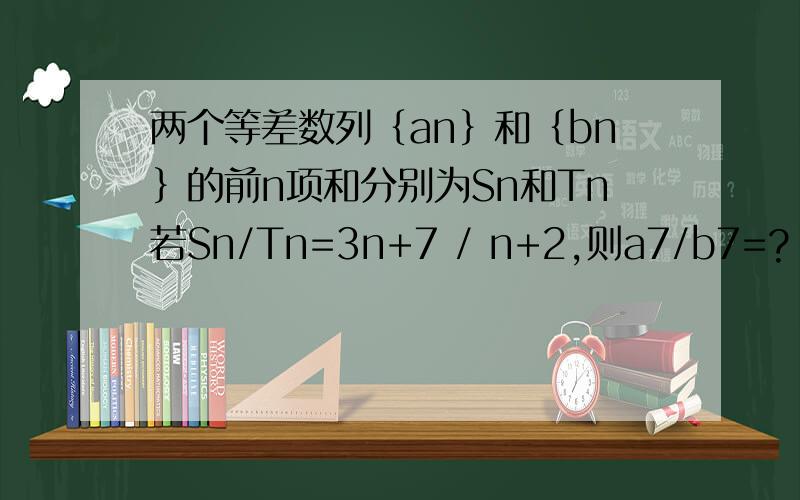 两个等差数列｛an｝和｛bn｝的前n项和分别为Sn和Tn若Sn/Tn=3n+7 / n+2,则a7/b7=?