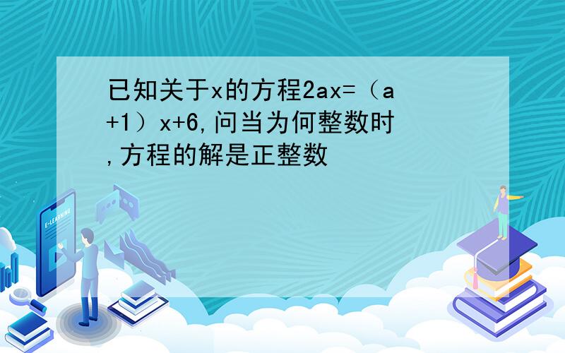 已知关于x的方程2ax=（a+1）x+6,问当为何整数时,方程的解是正整数