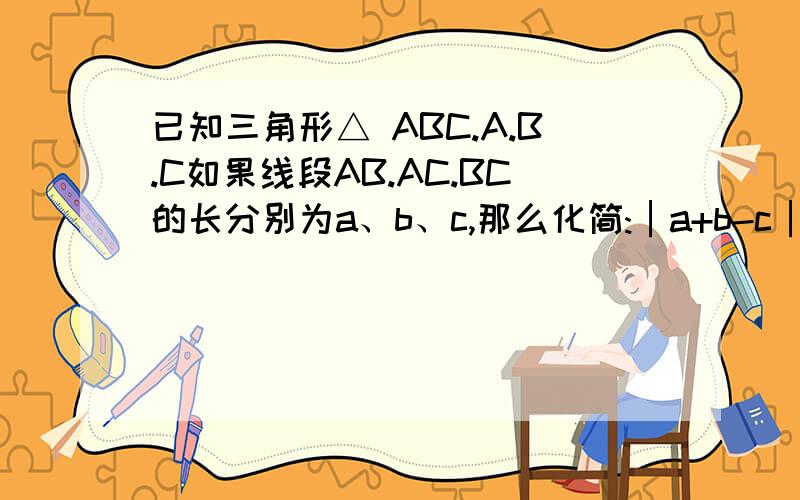 已知三角形△ ABC.A.B.C如果线段AB.AC.BC的长分别为a、b、c,那么化简:│a+b-c│-│c-b-a│ 可不可以给我分析的清楚些