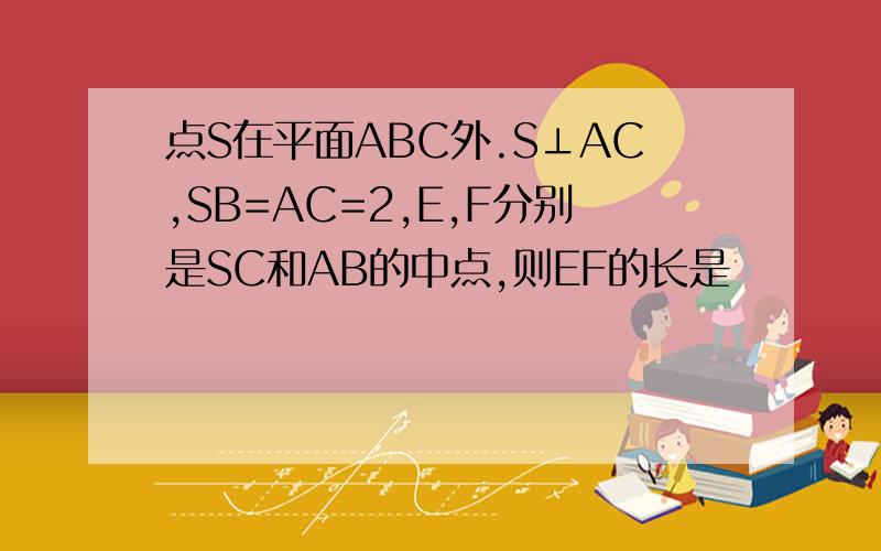 点S在平面ABC外.S⊥AC,SB=AC=2,E,F分别是SC和AB的中点,则EF的长是