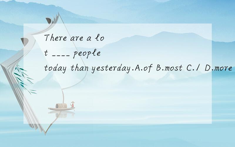 There are a lot ____ people today than yesterday.A.of B.most C./ D.more
