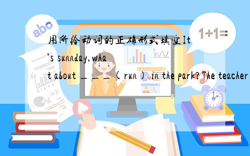 用所给动词的正确形式填空It's sunnday,what about ___(run) in the park?The teacher let him ___(answer) the question in English?