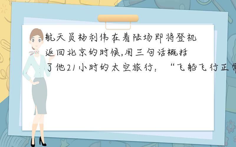 航天员杨利伟在着陆场即将登机返回北京的时候,用三句话概括了他21小时的太空旅行：“飞船飞行正常.我自我感觉良好.我为祖国骄傲.“如果你是采访的小计记者,你会怎样夸杨利伟呢?