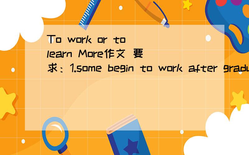 To work or to learn More作文 要求：1.some begin to work after graduating from college,because.2.others further their study as a master 's candidate,becase...3.I would like to...,the reason is...
