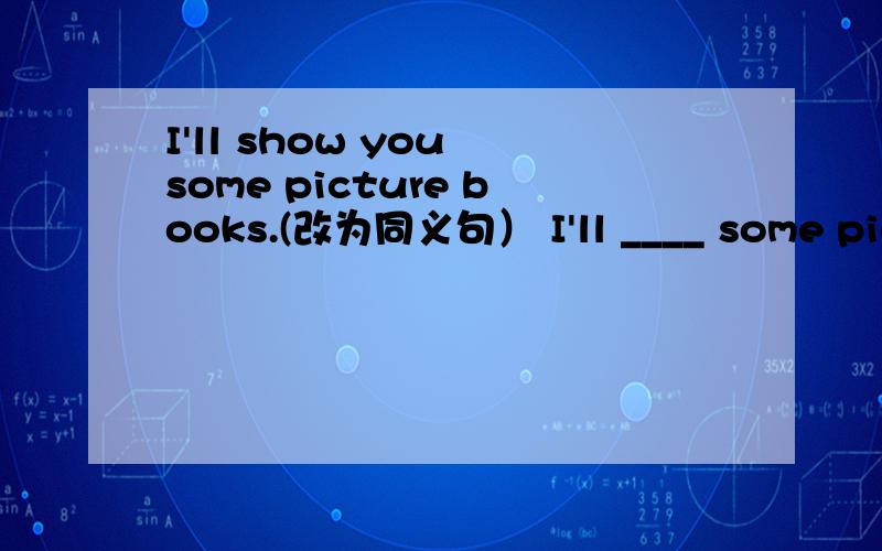 I'll show you some picture books.(改为同义句） I'll ____ some picture books ____ you